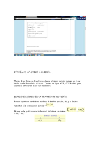 INTEGRALES APLICADAS A LA FÍSICA
Muchas leyes físicas se descubrieron durante el mismo período histórico en el que
estaba siendo desarrollado el cálculo. Durante los siglos XVII y XVIII existía poca
diferencia entre ser un físico o un matemático.
ESPACIO RECORRIDO EN UN MOVIMIENTO RECTILÍNEO
Para un objeto con movimiento rectilíneo la función posición, s(t), y la función
velocidad, v(t), se relacionan por s(t) = .
De este hecho y del teorema fundamental del cálculo se obtiene: =
= s(t2) - s(t1)
 
