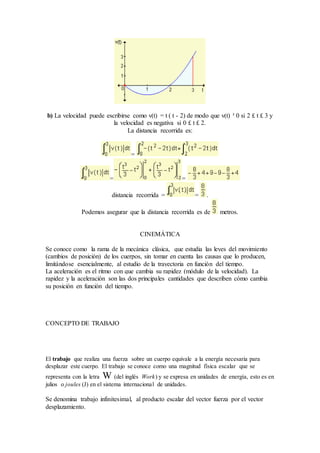 b) La velocidad puede escribirse como v(t) = t ( t - 2) de modo que v(t) ³ 0 si 2 £ t £ 3 y
la velocidad es negativa si 0 £ t £ 2.
La distancia recorrida es:
=
= =
distancia recorrida = = .
Podemos asegurar que la distancia recorrida es de metros.
CINEMÁTICA
Se conoce como la rama de la mecánica clásica, que estudia las leyes del movimiento
(cambios de posición) de los cuerpos, sin tomar en cuenta las causas que lo producen,
limitándose esencialmente, al estudio de la trayectoria en función del tiempo.
La aceleración es el ritmo con que cambia su rapidez (módulo de la velocidad). La
rapidez y la aceleración son las dos principales cantidades que describen cómo cambia
su posición en función del tiempo.
CONCEPTO DE TRABAJO
El trabajo que realiza una fuerza sobre un cuerpo equivale a la energía necesaria para
desplazar este cuerpo. El trabajo se conoce como una magnitud física escalar que se
representa con la letra W (del inglés Work) y se expresa en unidades de energía, esto es en
julios o joules (J) en el sistema internacional de unidades.
Se denomina trabajo infinitesimal, al producto escalar del vector fuerza por el vector
desplazamiento.
 