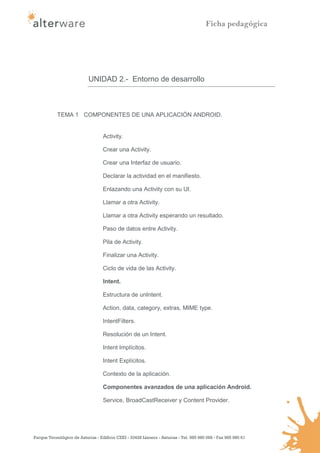 Ficha pedagógica




                            UNIDAD 2.- Entorno de desarrollo



            TEMA 1 COMPONENTES DE UNA APLICACIÓN ANDROID.


                                   Activity.

                                   Crear una Activity.

                                   Crear una Interfaz de usuario.

                                   Declarar la actividad en el manifiesto.

                                   Enlazando una Activity con su UI.

                                   Llamar a otra Activity.

                                   Llamar a otra Activity esperando un resultado.

                                   Paso de datos entre Activity.

                                   Pila de Activity.

                                   Finalizar una Activity.

                                   Ciclo de vida de las Activity.

                                   Intent.

                                   Estructura de unIntent.

                                   Action, data, category, extras, MIME type.

                                   IntentFilters.

                                   Resolución de un Intent.

                                   Intent Implícitos.

                                   Intent Explícitos.

                                   Contexto de la aplicación.

                                   Componentes avanzados de una aplicación Android.

                                   Service, BroadCastReceiver y Content Provider.




Parque Tecnológico de Asturias - Edificio CEEI - 33428 Llanera - Asturias - Tel. 985 980 098 - Fax 985 980 61
 