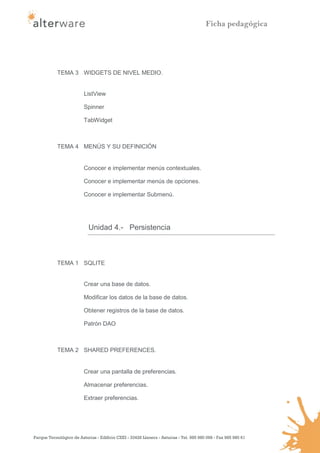 Ficha pedagógica




            TEMA 3 WIDGETS DE NIVEL MEDIO.


                         ListView

                         Spinner

                         TabWidget



            TEMA 4 MENÚS Y SU DEFINICIÓN


                         Conocer e implementar menús contextuales.

                         Conocer e implementar menús de opciones.

                         Conocer e implementar Submenú.




                            Unidad 4.- Persistencia



            TEMA 1 SQLITE


                         Crear una base de datos.

                         Modificar los datos de la base de datos.

                         Obtener registros de la base de datos.

                         Patrón DAO



            TEMA 2 SHARED PREFERENCES.


                         Crear una pantalla de preferencias.

                         Almacenar preferencias.

                         Extraer preferencias.




Parque Tecnológico de Asturias - Edificio CEEI - 33428 Llanera - Asturias - Tel. 985 980 098 - Fax 985 980 61
 