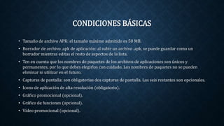 CONDICIONES BÁSICAS
• Tamaño de archivo APK: el tamaño máximo admitido es 50 MB.
• Borrador de archivo .apk de aplicación: al subir un archivo .apk, se puede guardar como un
borrador mientras editas el resto de aspectos de la lista.
• Ten en cuenta que los nombres de paquetes de los archivos de aplicaciones son únicos y
permanentes, por lo que debes elegirlos con cuidado. Los nombres de paquetes no se pueden
eliminar ni utilizar en el futuro.
• Capturas de pantalla: son obligatorias dos capturas de pantalla. Las seis restantes son opcionales.
• Icono de aplicación de alta resolución (obligatorio).
• Gráfico promocional (opcional).
• Gráfico de funciones (opcional).
• Vídeo promocional (opcional).
 