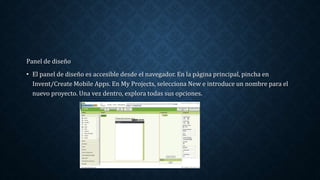Panel de diseño
• El panel de diseño es accesible desde el navegador. En la página principal, pincha en
Invent/Create Mobile Apps. En My Projects, selecciona New e introduce un nombre para el
nuevo proyecto. Una vez dentro, explora todas sus opciones.
 