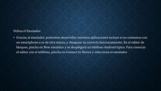 Utiliza el Emulador
• Gracias al emulador, podremos desarrollar nuestras aplicaciones incluso si no contamos con
un smartphone o es de otra marca, y chequear su correcto funcionamiento. En el editor de
bloques, pincha en New emulator y se desplegará un teléfono Android típico. Para conectar
el editor con el teléfono, pincha en Connect to Device y selecciona el emulador
 