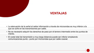 VENTAJAS
• La atenuación de la señal al radiar información a través de microondas es muy inferior a la
que se sufre en las transmisiones por cable.
• No es necesario adquirir los derechos de paso por el terreno intermedio entre los puntos de
interés.
• El coste total de transmisión a muy larga distancia puede ser inferior empleando
comunicaciones punto - punto por microondas que por cable coaxial.
 