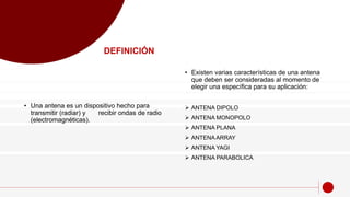 • Una antena es un dispositivo hecho para
transmitir (radiar) y recibir ondas de radio
(electromagnéticas).
• Existen varias características de una antena
que deben ser consideradas al momento de
elegir una específica para su aplicación:
 ANTENA DIPOLO
 ANTENA MONOPOLO
 ANTENA PLANA
 ANTENA ARRAY
 ANTENA YAGI
 ANTENA PARABOLICA
DEFINICIÓN
 