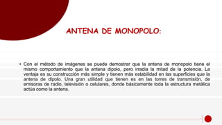 ANTENA DE MONOPOLO:
• Con el método de imágenes se puede demostrar que la antena de monopolo tiene el
mismo comportamiento que la antena dipolo, pero irradia la mitad de la potencia. La
ventaja es su construcción más simple y tienen más estabilidad en las superficies que la
antena de dipolo. Una gran utilidad que tienen es en las torres de transmisión, de
emisoras de radio, televisión o celulares, donde básicamente toda la estructura metálica
actúa como la antena.
 