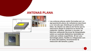• Las antenas planas están formadas por un
agrupamiento plano de radiadores (parches)
y un circuito que distribuye la señal entre
ellos. Su diseño se adecua de forma que la
estructura disipe la potencia en forma de
radiación. Ambos, parches y circuito, se
fabrican utilizando técnicas de fotograbado
sobre un sustrato dieléctrico laminado en
cobre por ambas superficies. Al ser una
tecnología plana, facilita su integración con
el resto del sistema, favoreciendo la
reducción del tamaño y peso.
ANTENAS PLANA
 