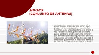 • Una antena de arreglo de fase (array) es un
grupo de antenas que, cuando se conectan,
funcionan como una sola antena cuyo ancho de
haz y dirección (o sea, patrón de radiación)
puede cambiarse electrónicamente sin tener
que mover físicamente ninguna de las antenas
individuales. La ventaja principal de este tipo de
antenas es que eliminan la necesidad de mover
en forma mecánica los elementos de la misma.
ARRAYS
(CONJUNTO DE ANTENAS)
 