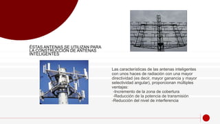Las características de las antenas inteligentes
con unos haces de radiación con una mayor
directividad (es decir, mayor ganancia y mayor
selectividad angular), proporcionan múltiples
ventajas:
-Incremento de la zona de cobertura
-Reducción de la potencia de transmisión
-Reducción del nivel de interferencia
ÉSTAS ANTENAS SE UTILIZAN PARA
LA CONSTRUCCIÓN DE ANTENAS
INTELIGENTES
 