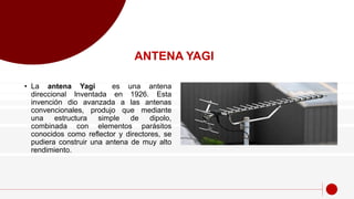 • La antena Yagi es una antena
direccional Inventada en 1926. Esta
invención dio avanzada a las antenas
convencionales, produjo que mediante
una estructura simple de dipolo,
combinada con elementos parásitos
conocidos como reflector y directores, se
pudiera construir una antena de muy alto
rendimiento.
ANTENA YAGI
 