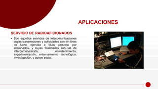 SERVICIO DE RADIOAFICIONADOS
• Son aquellos servicios de telecomunicaciones
cuyas transmisiones y actividades son sin fines
de lucro, ejercida a titulo personal por
aficionados, y cuyas finalidades son las de
intercomunicación, entretenimiento,
experimentación, entrenamiento tecnológico,
investigación, y apoyo social.
APLICACIONES
 