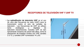 • La radiodifusión de televisión UHF es el uso
de ultra alta frecuencia de radio (UHF) para la
transmisión sobre el aire de señales de
televisión . Las frecuencias de UHF se utilizan
tanto analógicas y digitales de
televisión transmisiones. Canales UHF se dan
típicamente números de canal más altos, como la
disposición de Estados Unidos con VHF canales
2 a 13, y canales UHF numerados 14 y 83.
RECEPTORES DE TELEVISIÓN VHF Y UHF TV
 