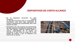 • Es un dispositivo transmisor de radio
frecuencia utilizado
en telecomunicaciones para la transmisión de
información, que tiene baja capacidad de
producir interferencias perjudiciales para otros
equipos de radio.
• Dispositivos de corto alcance son transmisores
de baja potencia normalmente limitados a 25-
100 mW efectiva potencia radiada (ERP) o
menos, dependiendo de la banda de
frecuencia, lo que limita su rango útil a unos
cientos de metros, y que no requieren una
licencia de su usuario .
DISPOSITIVOS DE CORTO ALCANCE
 