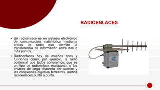 • Un radioenlace es un sistema electrónico
de comunicación inalámbrica mediante
ondas de radio que permite la
transferencia de información entre dos o
más puntos.
• Radioenlaces hay de muchos tipos y
funciones como, por ejemplo, la radio
comercial que todos conocemos, que es
un tipo de radioenlace multipunto, o los
enlaces de larga distancia por satélite y
las conexiones digitales terrestres, ambos
radioenlaces punto a punto.
RADIOENLACES
 