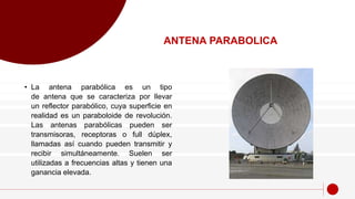 • La antena parabólica es un tipo
de antena que se caracteriza por llevar
un reflector parabólico, cuya superficie en
realidad es un paraboloide de revolución.
Las antenas parabólicas pueden ser
transmisoras, receptoras o full dúplex,
llamadas así cuando pueden transmitir y
recibir simultáneamente. Suelen ser
utilizadas a frecuencias altas y tienen una
ganancia elevada.
ANTENA PARABOLICA
 