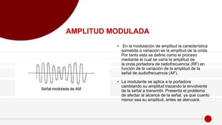 • En la modulación de amplitud la característica
sometida a variación es la amplitud de la onda.
Por tanto esta se define como el proceso
mediante el cual se varía la amplitud de
la onda portadora de radiofrecuencia (RF) en
función de la variación de la amplitud de la
señal de audiofrecuencia (AF).
• La modulante se aplica a la portadora
cambiando su amplitud trazando la envolvente
de la señal a transmitir. Presenta el problema
de afectar al alcance de la señal, ya que cuanto
menor sea su amplitud, antes se atenuará.
AMPLITUD MODULADA
 
