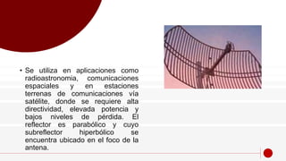 • Se utiliza en aplicaciones como
radioastronomia, comunicaciones
espaciales y en estaciones
terrenas de comunicaciones vía
satélite, donde se requiere alta
directividad, elevada potencia y
bajos niveles de pérdida. El
reflector es parabólico y cuyo
subreflector hiperbólico se
encuentra ubicado en el foco de la
antena.
 