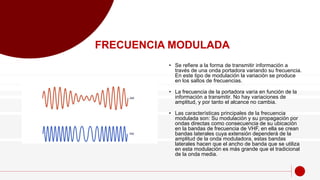 • Se refiere a la forma de transmitir información a
través de una onda portadora variando su frecuencia.
En este tipo de modulación la variación se produce
en los saltos de frecuencias.
• La frecuencia de la portadora varía en función de la
información a transmitir. No hay variaciones de
amplitud, y por tanto el alcance no cambia.
• Las características principales de la frecuencia
modulada son: Su modulación y su propagación por
ondas directas como consecuencia de su ubicación
en la bandas de frecuencia de VHF, en ella se crean
bandas laterales cuya extensión dependerá de la
amplitud de la onda moduladora, estas bandas
laterales hacen que el ancho de banda que se utiliza
en esta modulación es más grande que el tradicional
de la onda media.
FRECUENCIA MODULADA
 