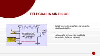 • Es la transmisión de señales de telegrafía
eléctrica sin cables
•
La telegrafía sin hilos hizo posible la
transmisión de la voz humana.
TELEGRAFIA SIN HILOS
 