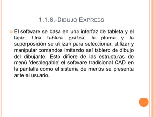 1.1.6.-DIBUJO EXPRESS
 El software se basa en una interfaz de tableta y el
lápiz. Una tableta gráfica, la pluma y la
superposición se utilizan para seleccionar, utilizar y
manipular comandos imitando así tablero de dibujo
del dibujante. Esto difiere de las estructuras de
menú 'desplegable' el software tradicional CAD en
la pantalla como el sistema de menús se presenta
ante el usuario.
 