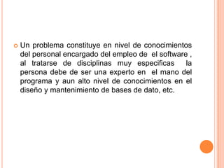  Un problema constituye en nivel de conocimientos
del personal encargado del empleo de el software ,
al tratarse de disciplinas muy especificas la
persona debe de ser una experto en el mano del
programa y aun alto nivel de conocimientos en el
diseño y mantenimiento de bases de dato, etc.
 