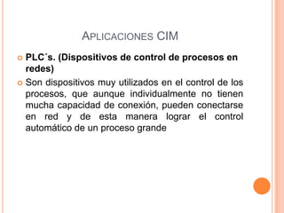 APLICACIONES CIM
 PLC´s. (Dispositivos de control de procesos en
redes)
 Son dispositivos muy utilizados en el control de los
procesos, que aunque individualmente no tienen
mucha capacidad de conexión, pueden conectarse
en red y de esta manera lograr el control
automático de un proceso grande
 