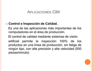 APLICACIONES CIM
 Control e Inspección de Calidad.
Es una de las aplicaciones más importantes de los
computadores en el área de producción.
El control de calidad mediante sistemas de visión
artificial permite la inspección 100% de los
productos en una línea de producción, sin fatiga de
ningún tipo, con alta precisión y alta velocidad (500
piezas/minuto)
 