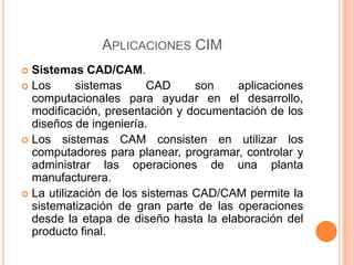 APLICACIONES CIM
 Sistemas CAD/CAM.
 Los sistemas CAD son aplicaciones
computacionales para ayudar en el desarrollo,
modificación, presentación y documentación de los
diseños de ingeniería.
 Los sistemas CAM consisten en utilizar los
computadores para planear, programar, controlar y
administrar las operaciones de una planta
manufacturera.
 La utilización de los sistemas CAD/CAM permite la
sistematización de gran parte de las operaciones
desde la etapa de diseño hasta la elaboración del
producto final.
 