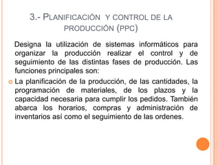 3.- PLANIFICACIÓN Y CONTROL DE LA
PRODUCCIÓN (PPC)
Designa la utilización de sistemas informáticos para
organizar la producción realizar el control y de
seguimiento de las distintas fases de producción. Las
funciones principales son:
 La planificación de la producción, de las cantidades, la
programación de materiales, de los plazos y la
capacidad necesaria para cumplir los pedidos. También
abarca los horarios, compras y administración de
inventarios así como el seguimiento de las ordenes.
 