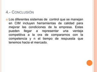 4.- CONCLUSIÓN
 Los diferentes sistemas de control que se manejan
en CIM incluyen herramientas de calidad para
mejorar las condiciones de la empresa. Estas
pueden llegar a representar una ventaja
competitiva a la ora de compararnos con la
competencia y n el tiempo de respuesta que
tenemos hacia el mercado.
 