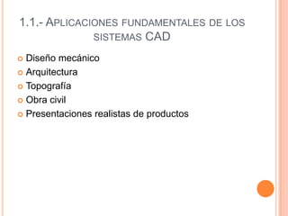 1.1.- APLICACIONES FUNDAMENTALES DE LOS
SISTEMAS CAD
 Diseño mecánico
 Arquitectura
 Topografía
 Obra civil
 Presentaciones realistas de productos
 