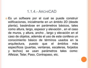 1.1.4.- ARCHICAD
 Es un software por el cual se puede construir
edificaciones, inicialmente en un ámbito 2D (desde
planta), basándose en parámetros básicos, tales
como altura, largo, espesor y elevación , en el caso
de muros, y altura, ancho , largo y elevación en el
caso de objetos, además el uso de este conlleva un
conocimiento básico de términos usados en la
arquitectura, puesto que el ámbitos más
específicos (puertas, ventanas, escaleras, forjados
y techos) se usan parámetros tales como:
Alfeizar, Telar, Paso, Contrapaso, etc.
 