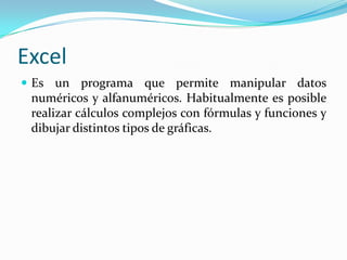Excel
 Es un programa que permite manipular datos
 numéricos y alfanuméricos. Habitualmente es posible
 realizar cálculos complejos con fórmulas y funciones y
 dibujar distintos tipos de gráficas.
 