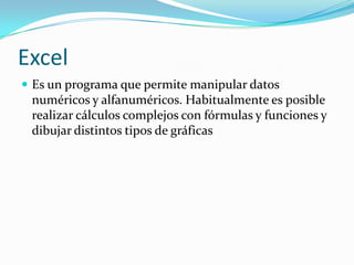 Excel
 Es un programa que permite manipular datos
 numéricos y alfanuméricos. Habitualmente es posible
 realizar cálculos complejos con fórmulas y funciones y
 dibujar distintos tipos de gráficas
 