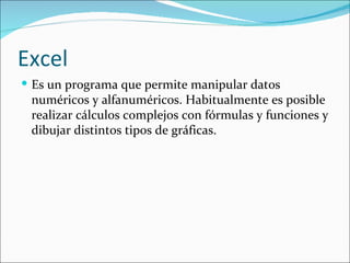 Excel
 Es un programa que permite manipular datos
 numéricos y alfanuméricos. Habitualmente es posible
 realizar cálculos complejos con fórmulas y funciones y
 dibujar distintos tipos de gráficas.
 