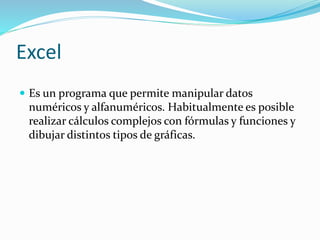 Excel
 Es un programa que permite manipular datos
numéricos y alfanuméricos. Habitualmente es posible
realizar cálculos complejos con fórmulas y funciones y
dibujar distintos tipos de gráficas.
 