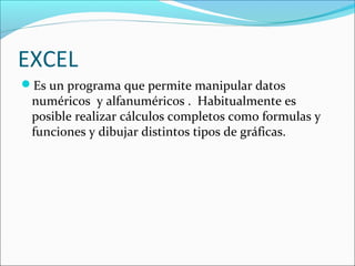 EXCEL
Es un programa que permite manipular datos
 numéricos y alfanuméricos . Habitualmente es
 posible realizar cálculos completos como formulas y
 funciones y dibujar distintos tipos de gráficas.
 