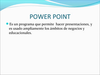 POWER POINT
Es un programa que permite hacer presentaciones, y
 es usado ampliamente los ámbitos de negocios y
 educacionales.
 