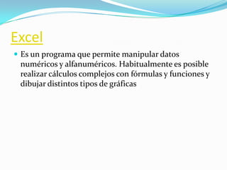 Excel
 Es un programa que permite manipular datos
 numéricos y alfanuméricos. Habitualmente es posible
 realizar cálculos complejos con fórmulas y funciones y
 dibujar distintos tipos de gráficas
 
