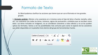 Formato de Texto
En Word podemos clasificar las acciones que tienen que ver con el formato en tres grandes
grupos.
1. Formato carácter. Afectan a los caracteres en sí mismos como el tipo de letra o fuente, tamaño, color,
etc. Los caracteres son todas las letras, números, signos de puntuación y símbolos que se escriben como
texto. Las letras incluidas en imágenes, no se consideran caracteres a estos efectos y no se les pueden
aplicar los formatos. Vamos a ver las posibilidades más comunes para variar el aspecto de los caracteres
que están disponibles en la pestaña Inicio dentro del grupo de herramientas Fuente.
 