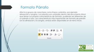 Formato Párrafo
Afecta a grupos de caracteres como líneas y párrafos, por ejemplo
alineación y sangrías. Los párrafos son unidades dentro del documento Word
que tienen sus propias características de formato, pudiendo ser diferentes de
un párrafo a otro. Las características más importantes de formato de párrafo
son la alineación y la sangría, ambas están disponibles en el menú Inicio.
 