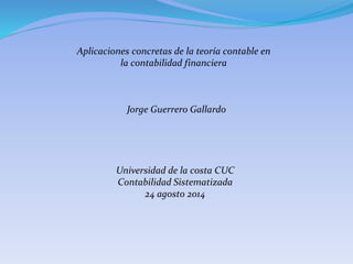 Aplicaciones concretas de la teoría contable en
la contabilidad financiera
Jorge Guerrero Gallardo
Universidad de la costa CUC
Contabilidad Sistematizada
24 agosto 2014
 