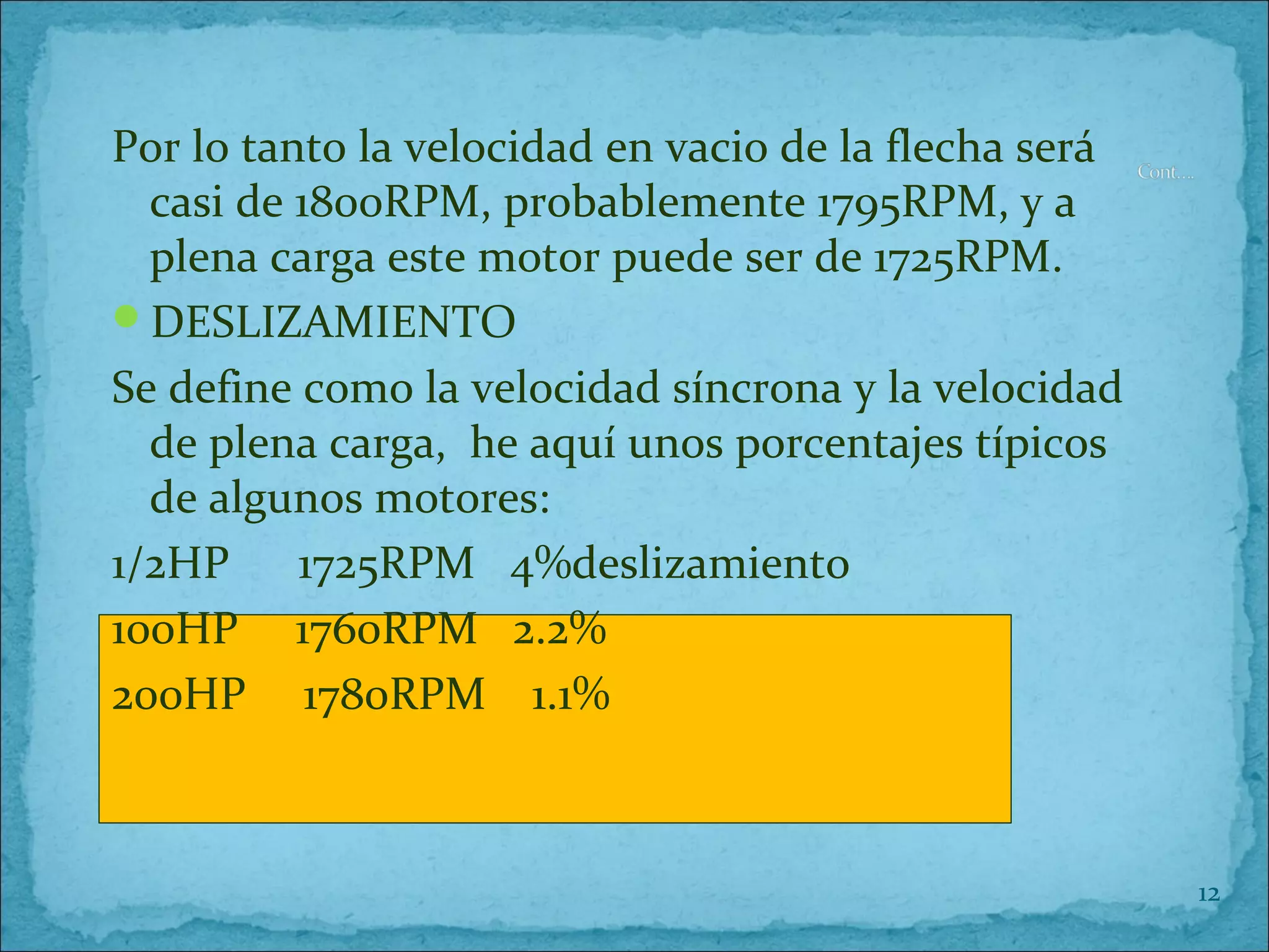 Por lo tanto la velocidad en vacio de la flecha será
casi de 1800RPM, probablemente 1795RPM, y a
plena carga este motor puede ser de 1725RPM.
DESLIZAMIENTO
Se define como la velocidad síncrona y la velocidad
de plena carga, he aquí unos porcentajes típicos
de algunos motores:
1/2HP 1725RPM 4%deslizamiento
100HP 1760RPM 2.2%
200HP 1780RPM 1.1%
12
 