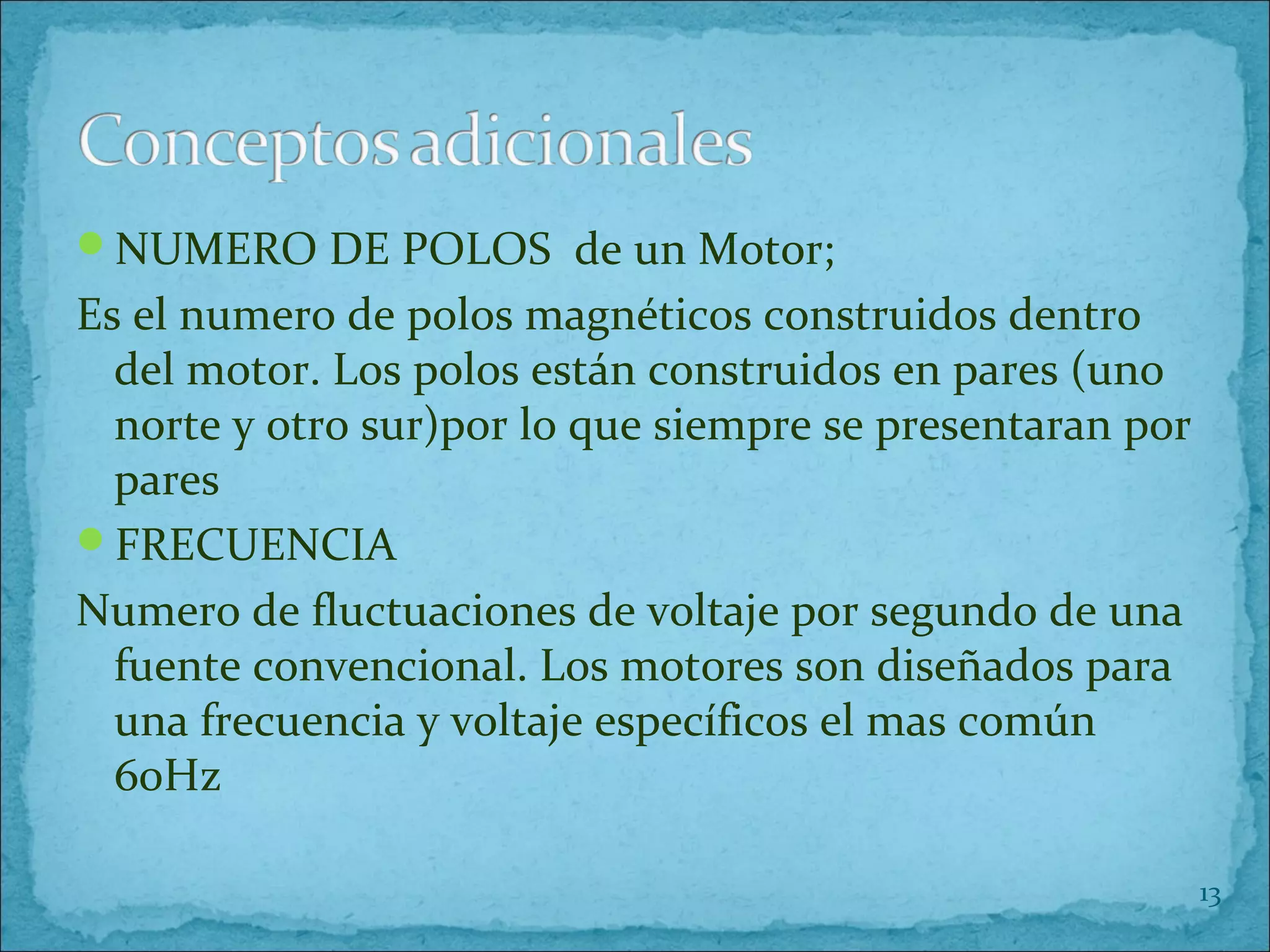 NUMERO DE POLOS de un Motor;
Es el numero de polos magnéticos construidos dentro
del motor. Los polos están construidos en pares (uno
norte y otro sur)por lo que siempre se presentaran por
pares
FRECUENCIA
Numero de fluctuaciones de voltaje por segundo de una
fuente convencional. Los motores son diseñados para
una frecuencia y voltaje específicos el mas común
60Hz
13
 