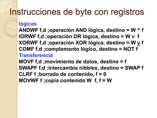 Instrucciones de byte con registroslógicasANDWF f,d ;operación AND lógica, destino = W ^ fIORWF f,d ;operación OR lógica, destino = W v  fXORWF f,d ;operación XOR lógica, destino = W v fCOMF f,d ;complemento lógico, destino = NOT fTransferenciaMOVF f,d ;movimiento de datos, destino = fSWAPF f,d ;intercambia nibbles, destino = SWAP fCLRF f ;borrado de contenido, f = 0MOVWF f ;copia contenido W  f, f = W