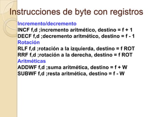Instrucciones de byte con registrosIncremento/decrementoINCF f,d ;incremento aritmético, destino = f + 1DECF f,d ;decremento aritmético, destino = f - 1RotaciónRLF f,d ;rotación a la izquierda, destino = f ROT RRF f,d ;rotación a la derecha, destino = f ROT AritméticasADDWF f,d ;suma aritmética, destino = f + WSUBWF f,d ;resta aritmética, destino = f - W