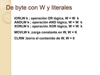 De byte con W y literalesIORLW k ; operación OR lógica, W = W  kANDLW k ; operación AND lógica, W = W  kXORLW k ; operación XOR lógica, W = W  kMOVLW k ;carga constante en W, W = KCLRW ;borra el contenido de W, W = 0