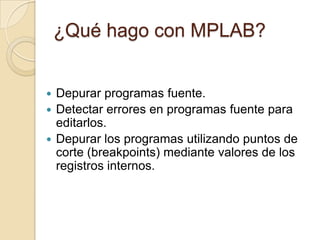 ¿Qué hago con MPLAB?Depurar programas fuente.Detectar errores en programas fuente para editarlos.Depurar los programas utilizando puntos de corte (breakpoints) mediante valores de los registros internos.