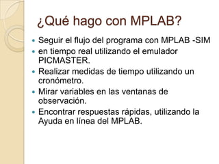 ¿Qué hago con MPLAB?Seguir el flujo del programa con MPLAB -SIMen tiempo real utilizando el emulador PICMASTER.Realizar medidas de tiempo utilizando un cronómetro.Mirar variables en las ventanas de observación.Encontrar respuestas rápidas, utilizando la Ayuda en línea del MPLAB.