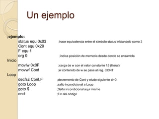 Un ejemplo;ejemplo:          status equ 0x03           ;hace equivalencia entre el símbolo status iniciandolo como 3Contequ 0x20          F equ 1org 0                             ;indica posición de memoria desde donde se ensamblaIniciomovlw 0x0F                 ;carga de w con el valor constante 15 (literal)movwfCont;el contenido de w se pasa al reg. CONTLoopdecfszCont,F;decremento de Cont y elude siguiente si=0gotoLoop;salto incondicional a Loopgoto $                         ;Salto incondicional aqui mismoend;Fin del código